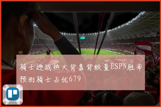 骑士迎战热火背靠背较量ESPN胜率预测骑士占优679