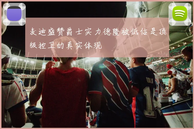 麦迪盛赞爵士实力德隆被低估是顶级控卫的真实体现