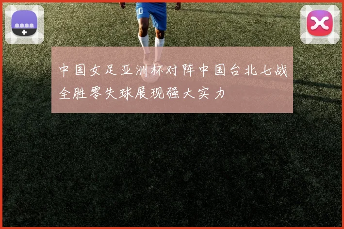 中国女足亚洲杯对阵中国台北七战全胜零失球展现强大实力