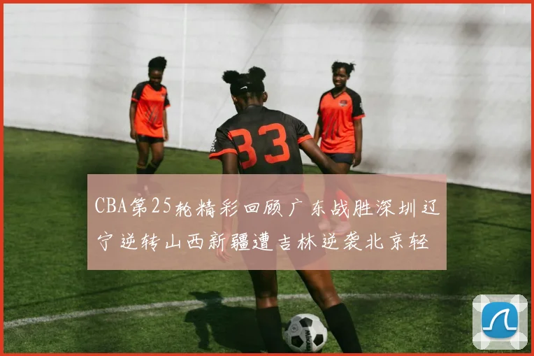 CBA第25轮精彩回顾广东战胜深圳辽宁逆转山西新疆遭吉林逆袭北京轻取广州