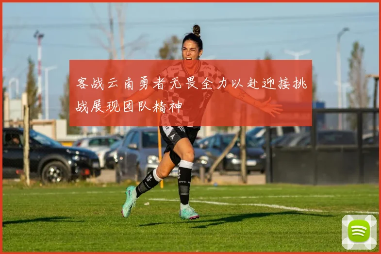 客战云南勇者无畏全力以赴迎接挑战展现团队精神