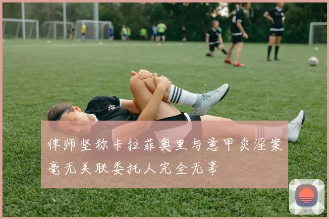律师坚称卡拉菲奥里与意甲卖淫案毫无关联委托人完全无辜