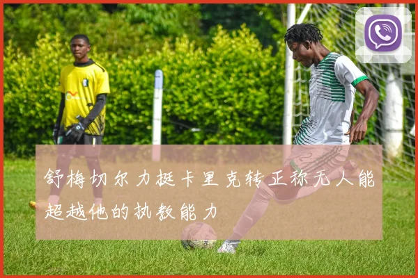 舒梅切尔力挺卡里克转正称无人能超越他的执教能力