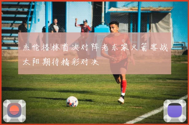 杰伦格林首次对阵老东家火箭客战太阳期待精彩对决