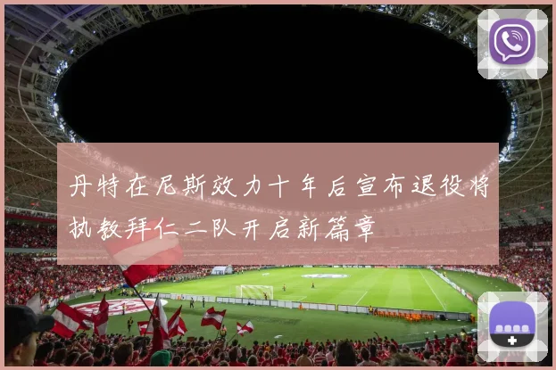 丹特在尼斯效力十年后宣布退役将执教拜仁二队开启新篇章